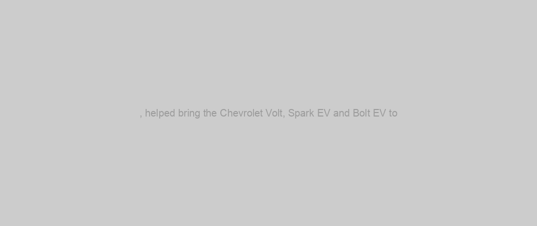 , helped bring the Chevrolet Volt, Spark EV and Bolt EV to